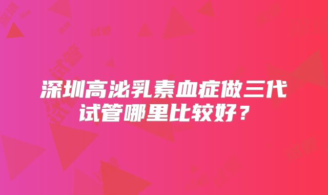 深圳高泌乳素血症做三代试管哪里比较好？