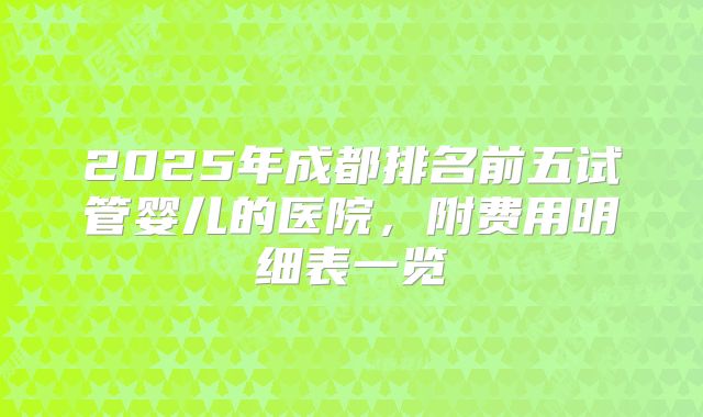 2025年成都排名前五试管婴儿的医院,附费用明细表一览