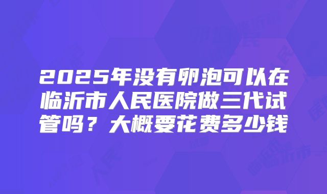 2025年没有卵泡可以在临沂市人民医院做三代试管吗？大概要花费多少钱