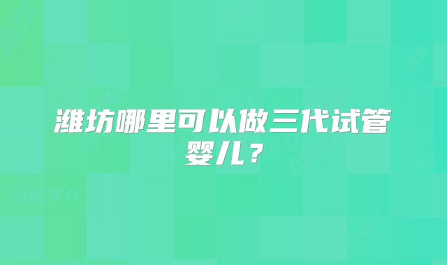 潍坊哪里可以做三代试管婴儿?