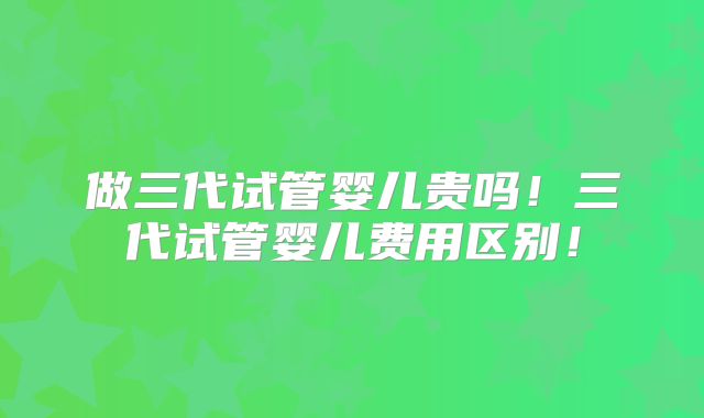 做三代试管婴儿贵吗！三代试管婴儿费用区别！