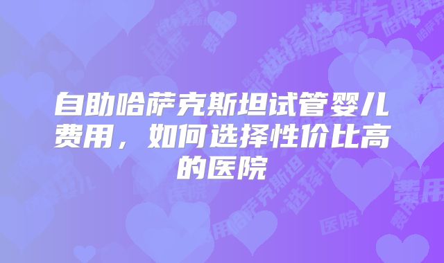 自助哈萨克斯坦试管婴儿费用，如何选择性价比高的医院