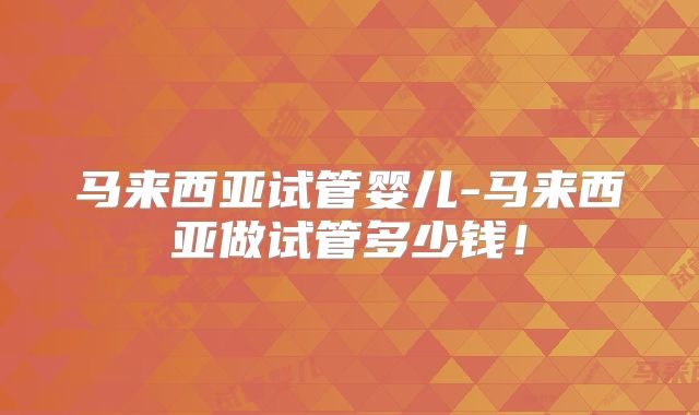 马来西亚试管婴儿-马来西亚做试管多少钱!
