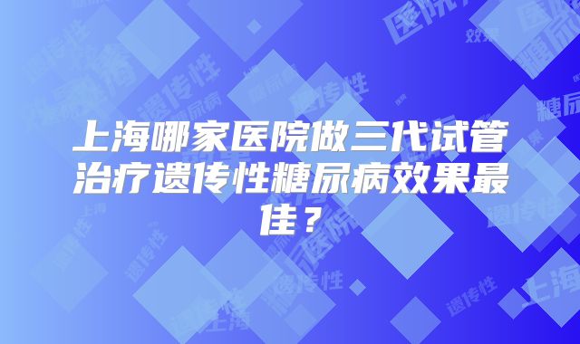 上海哪家医院做三代试管治疗遗传性糖尿病效果最佳?