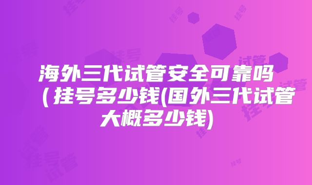 海外三代试管安全可靠吗(挂号多少钱(国外三代试管大概多少钱)
