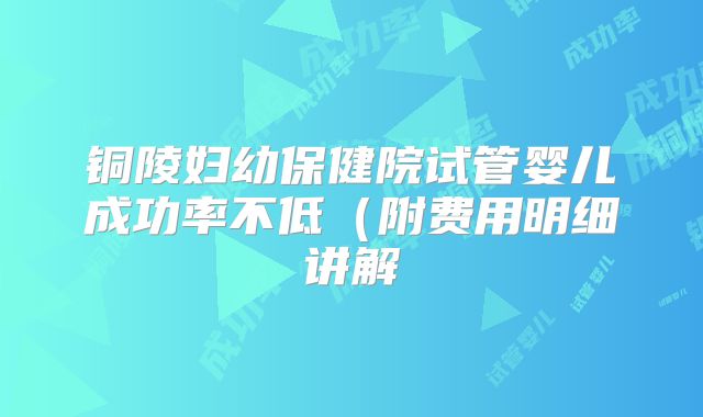 铜陵妇幼保健院试管婴儿成功率不低（附费用明细讲解