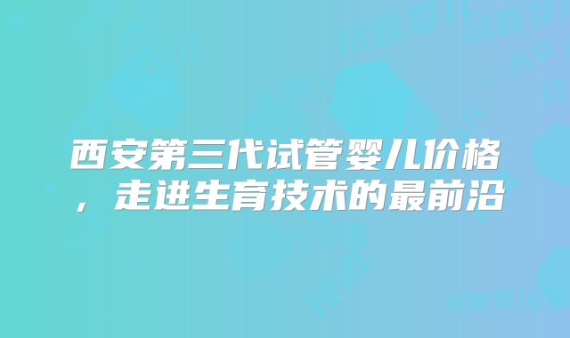 西安第三代试管婴儿价格，走进生育技术的最前沿