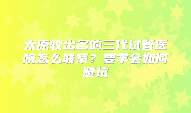 太原较出名的三代试管医院怎么联系？要学会如何避坑