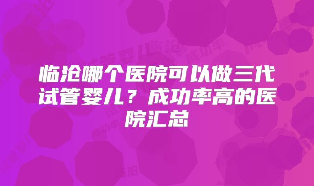 临沧哪个医院可以做三代试管婴儿？成功率高的医院汇总