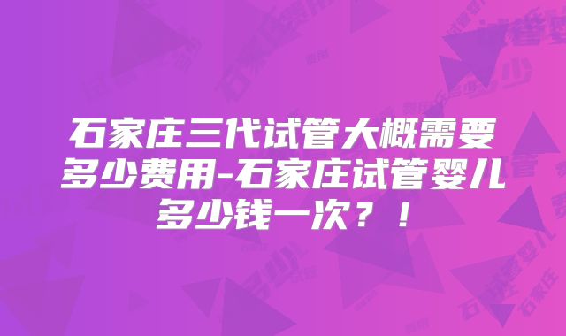 石家庄三代试管大概需要多少费用-石家庄试管婴儿多少钱一次？！