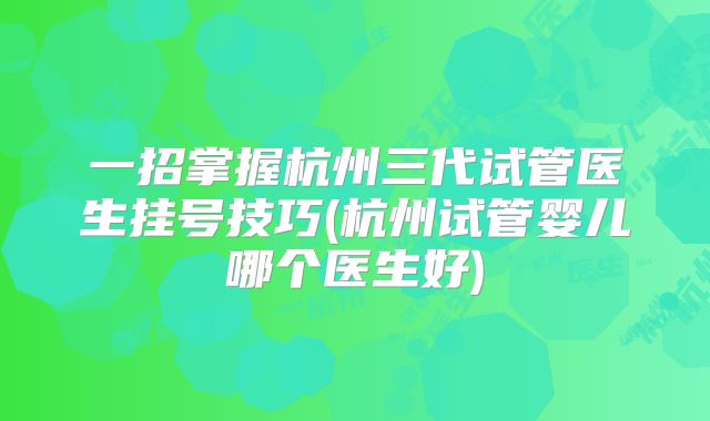一招掌握杭州三代试管医生挂号技巧(杭州试管婴儿哪个医生好)
