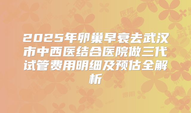 2025年卵巢早衰去武汉市中西医结合医院做三代试管费用明细及预估全解析