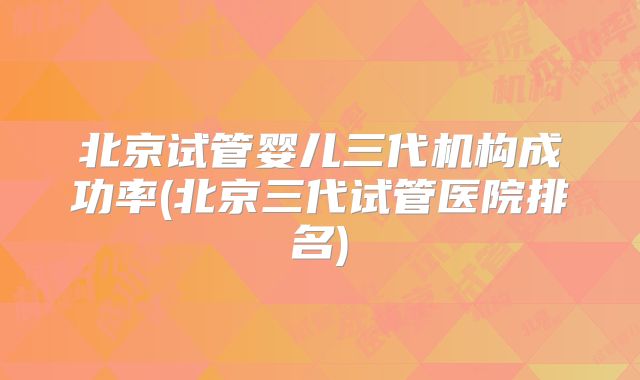 北京试管婴儿三代机构成功率(北京三代试管医院排名)