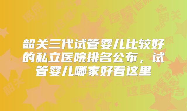 韶关三代试管婴儿比较好的私立医院排名公布,试管婴儿哪家好看这里
