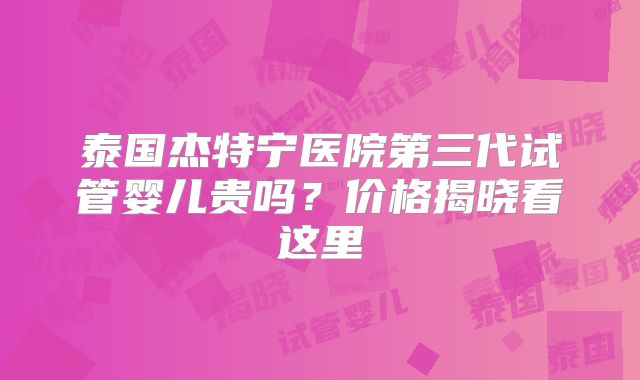 泰国杰特宁医院第三代试管婴儿贵吗？价格揭晓看这里