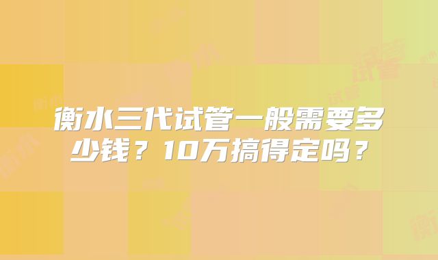 衡水三代试管一般需要多少钱?10万搞得定吗?