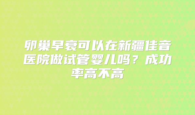 卵巢早衰可以在新疆佳音医院做试管婴儿吗?成功率高不高