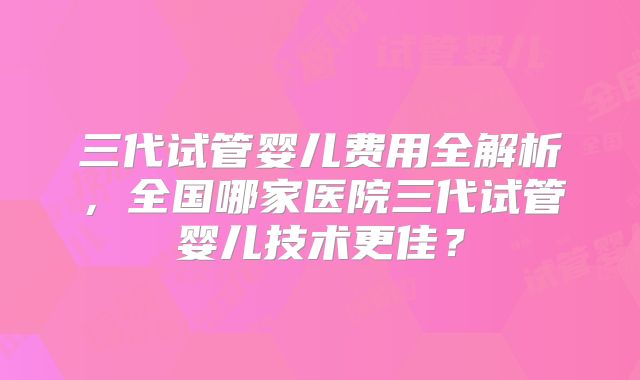 三代试管婴儿费用全解析，全国哪家医院三代试管婴儿技术更佳？