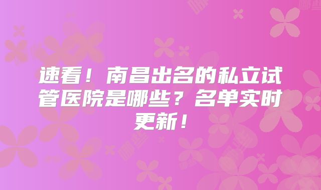 速看！南昌出名的私立试管医院是哪些？名单实时更新！