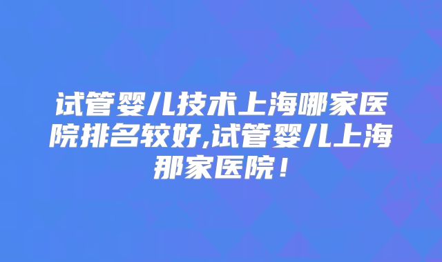 试管婴儿技术上海哪家医院排名较好,试管婴儿上海那家医院！