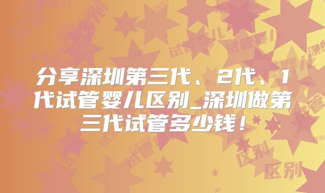 分享深圳第三代、2代、1代试管婴儿区别_深圳做第三代试管多少钱!