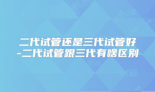 二代试管还是三代试管好-二代试管跟三代有啥区别