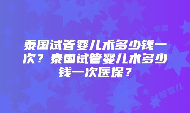 泰国试管婴儿术多少钱一次?泰国试管婴儿术多少钱一次医保?