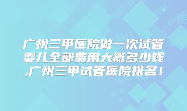 广州三甲医院做一次试管婴儿全部费用大概多少钱,广州三甲试管医院排名!