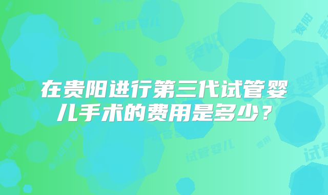 在贵阳进行第三代试管婴儿手术的费用是多少?