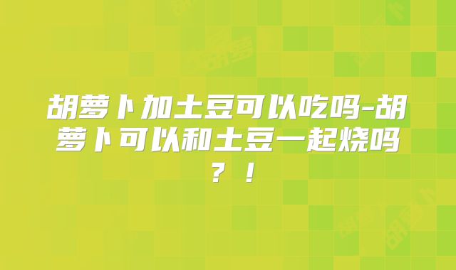 胡萝卜加土豆可以吃吗-胡萝卜可以和土豆一起烧吗？！