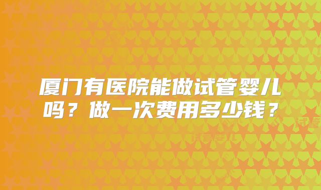 厦门有医院能做试管婴儿吗?做一次费用多少钱?