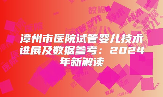 漳州市医院试管婴儿技术进展及数据参考：2024年新解读