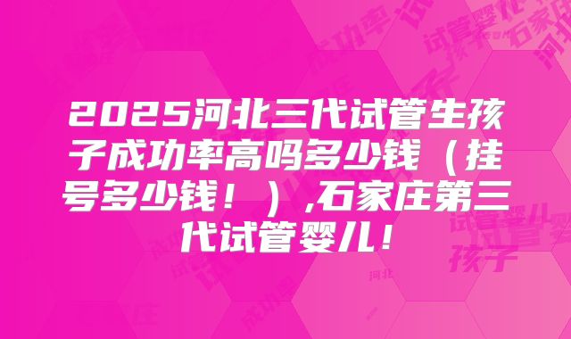 2025河北三代试管生孩子成功率高吗多少钱（挂号多少钱！）,石家庄第三代试管婴儿！