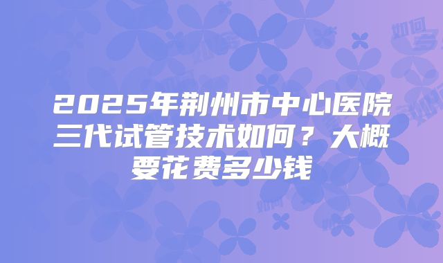 2025年荆州市中心医院三代试管技术如何？大概要花费多少钱