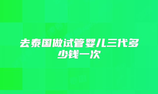去泰国做试管婴儿三代多少钱一次