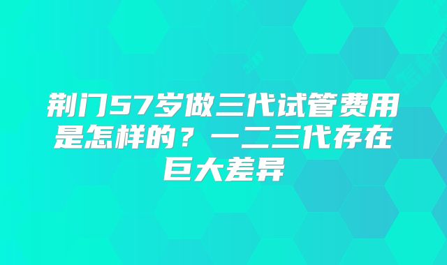 荆门57岁做三代试管费用是怎样的？一二三代存在巨大差异