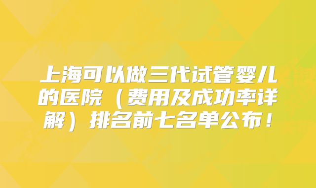 上海可以做三代试管婴儿的医院（费用及成功率详解）排名前七名单公布！