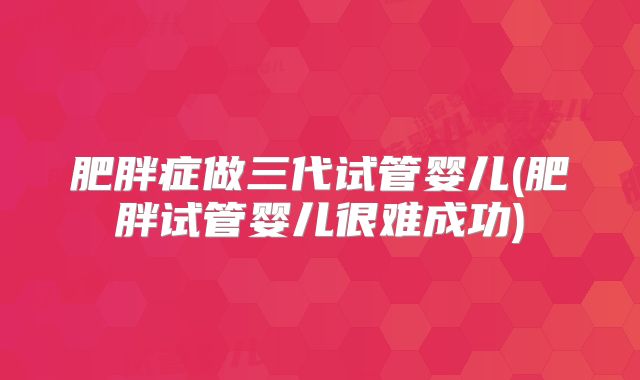 肥胖症做三代试管婴儿(肥胖试管婴儿很难成功)