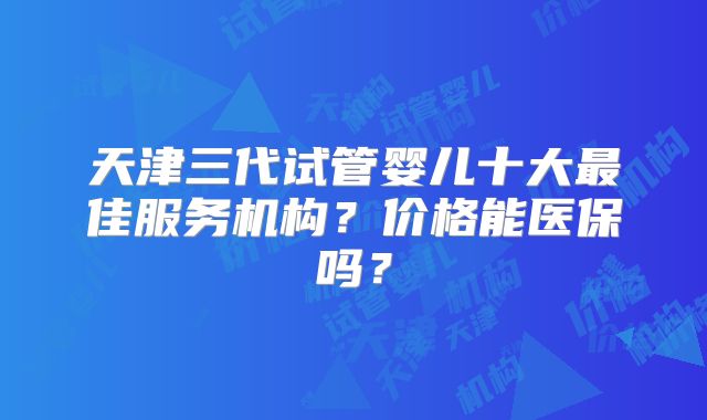 天津三代试管婴儿十大最佳服务机构?价格能医保吗?