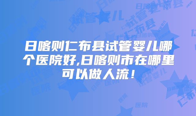 日喀则仁布县试管婴儿哪个医院好,日喀则市在哪里可以做人流!