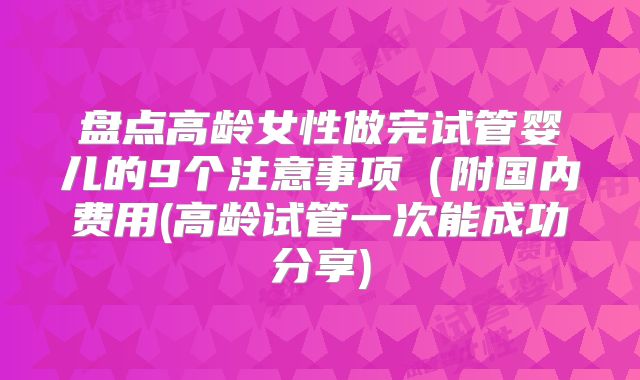 盘点高龄女性做完试管婴儿的9个注意事项(附国内费用(高龄试管一次能成功分享)