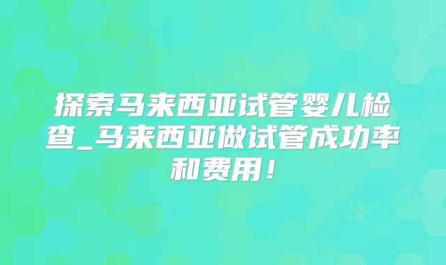探索马来西亚试管婴儿检查_马来西亚做试管成功率和费用！