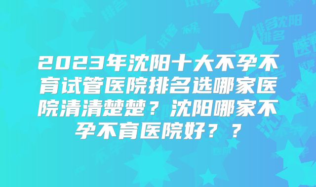 2023年沈阳十大不孕不育试管医院排名选哪家医院清清楚楚?沈阳哪家不孕不育医院好??