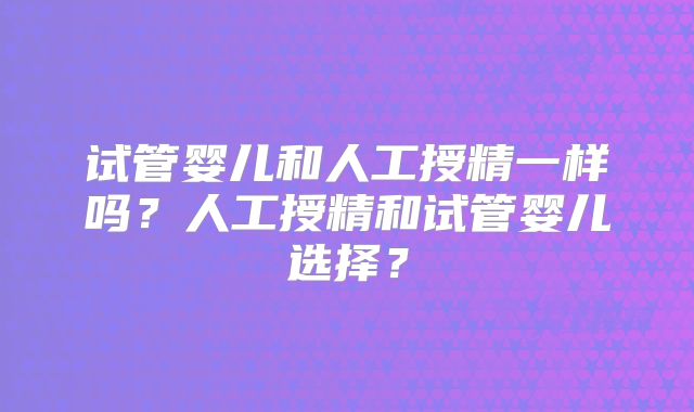 试管婴儿和人工授精一样吗?人工授精和试管婴儿选择?