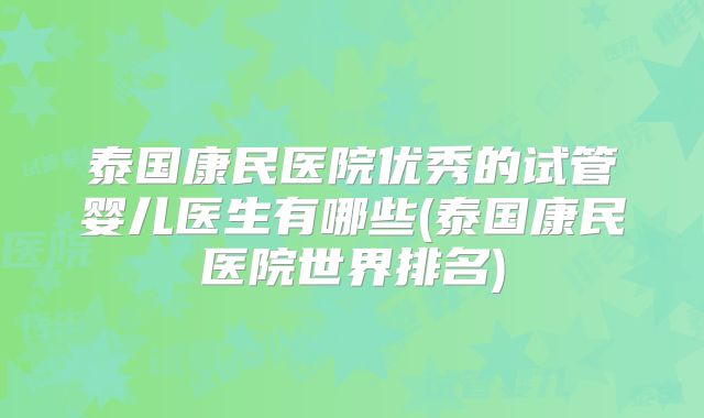 泰国康民医院优秀的试管婴儿医生有哪些(泰国康民医院世界排名)