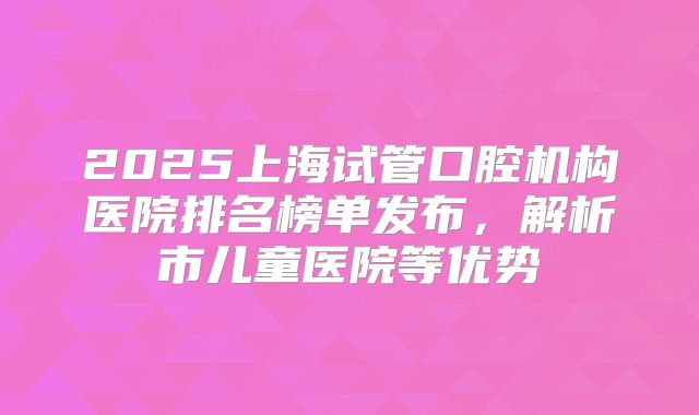 2025上海试管口腔机构医院排名榜单发布，解析市儿童医院等优势