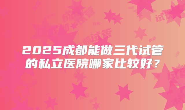 2025成都能做三代试管的私立医院哪家比较好？