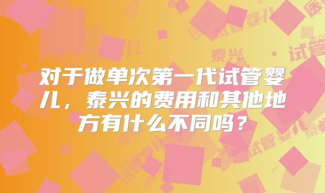 对于做单次第一代试管婴儿,泰兴的费用和其他地方有什么不同吗?