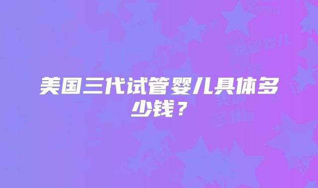 美国三代试管婴儿具体多少钱?