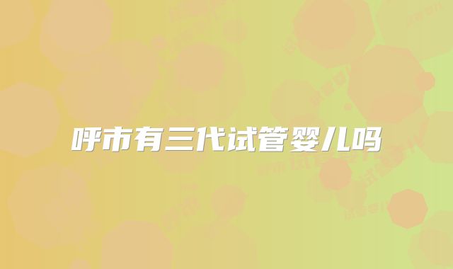 呼市有三代试管婴儿吗